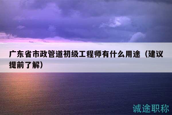 廣東省市政管道初級(jí)工程師有什么用途（建議提前了解）