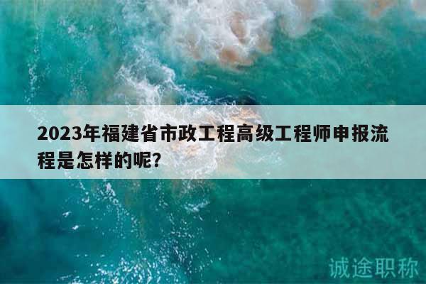 2023年福建省市政工程高級(jí)工程師申報(bào)流程是怎樣的呢？