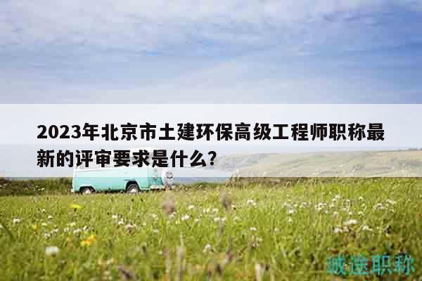 2023年北京市土建環(huán)保高級工程師職稱最新的評審要求是什么？