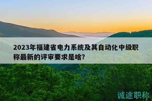 2023年福建省電力系統(tǒng)及其自動(dòng)化中級(jí)職稱最新的評(píng)審要求是啥？