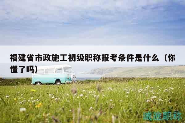 福建省市政施工初級(jí)職稱報(bào)考條件是什么（你懂了嗎）