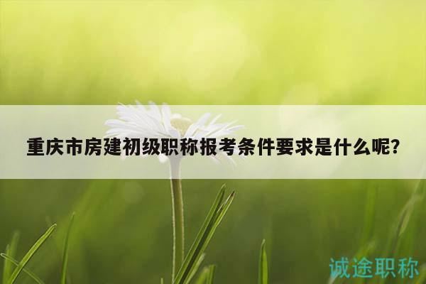 重慶市房建初級職稱報考條件要求是什么呢？