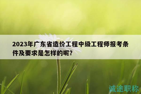 2023年廣東省造價工程中級工程師報考條件及要求是怎樣的呢？