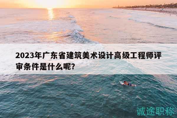 2023年廣東省建筑美術(shù)設(shè)計(jì)高級工程師評審條件是什么呢？