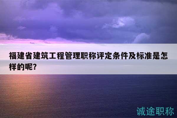 福建省建筑工程管理職稱評(píng)定條件及標(biāo)準(zhǔn)是怎樣的呢？