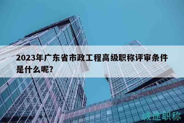 2023年廣東省市政工程高級(jí)職稱(chēng)評(píng)審條件是什么呢？