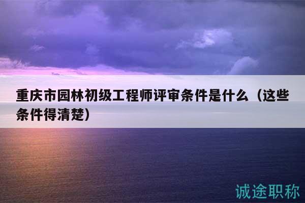 重慶市園林初級工程師評審條件是什么（這些條件得清楚）