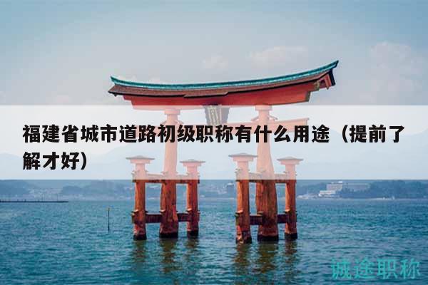 福建省城市道路初級職稱有什么用途（提前了解才好）