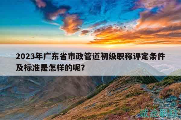 2023年廣東省市政管道初級職稱評定條件及標(biāo)準(zhǔn)是怎樣的呢？