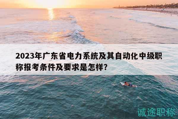 2023年廣東省電力系統(tǒng)及其自動化中級職稱報考條件及要求是怎樣？