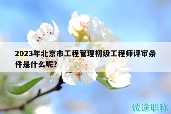 2023年北京市工程管理初級(jí)工程師評審條件是什么呢？