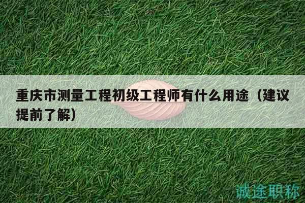 重慶市測量工程初級工程師有什么用途（建議提前了解）
