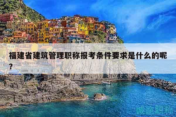 福建省建筑管理職稱(chēng)報(bào)考條件要求是什么的呢？