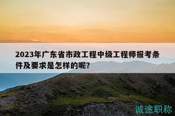 2023年廣東省市政工程中級(jí)工程師報(bào)考條件及要求是怎樣的呢？