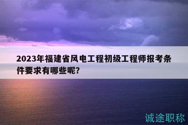 2023年福建省風(fēng)電工程初級(jí)工程師報(bào)考條件要求有哪些呢？