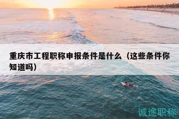 重慶市工程職稱申報條件是什么（這些條件你知道嗎）