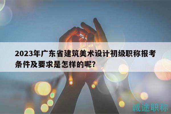 2023年廣東省建筑美術(shù)設(shè)計(jì)初級職稱報(bào)考條件及要求是怎樣的呢？