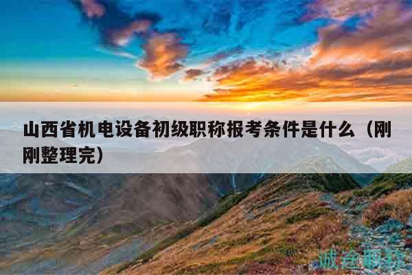山西省機(jī)電設(shè)備初級(jí)職稱(chēng)報(bào)考條件是什么（剛剛整理完）