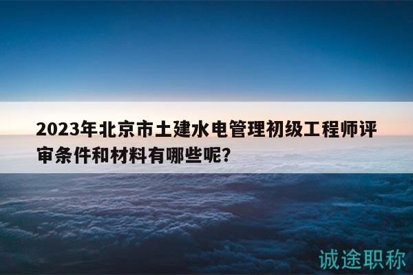 2023年北京市土建水電管理初級工程師評審條件和材料有哪些呢？