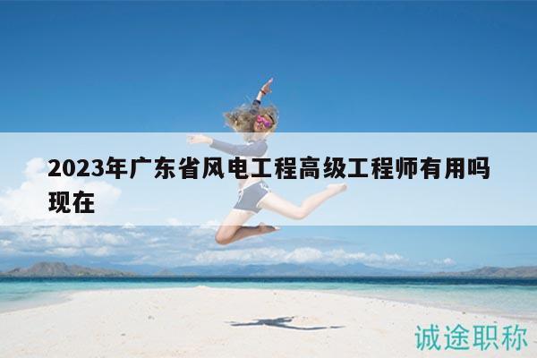 2023年廣東省風(fēng)電工程高級工程師有用嗎現(xiàn)在
