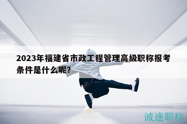 2023年福建省市政工程管理高級職稱報(bào)考條件是什么呢？