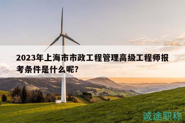 2023年上海市市政工程管理高級工程師報考條件是什么呢？
