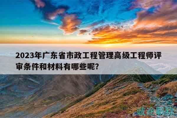 2023年廣東省市政工程管理高級工程師評審條件和材料有哪些呢？