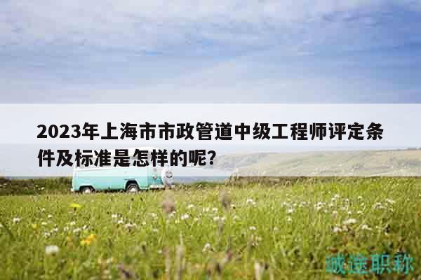 2023年上海市市政管道中級工程師評定條件及標(biāo)準(zhǔn)是怎樣的呢？