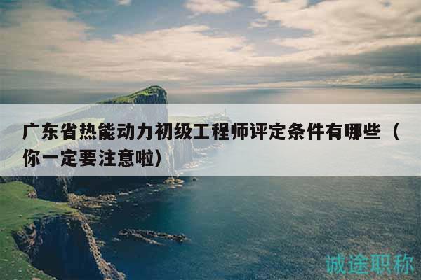 廣東省熱能動力初級工程師評定條件有哪些（你一定要注意啦）