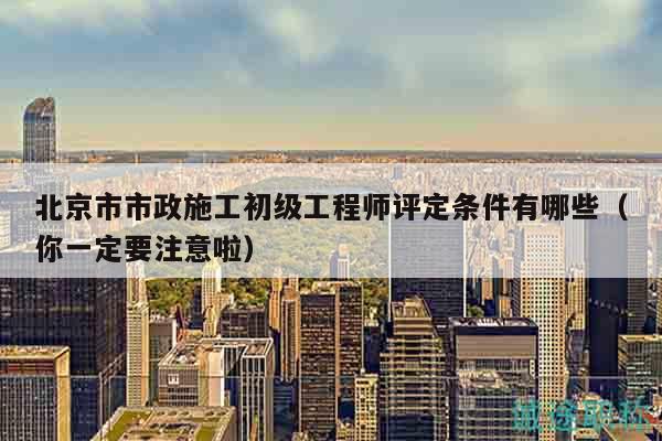 北京市市政施工初級工程師評定條件有哪些（你一定要注意啦）