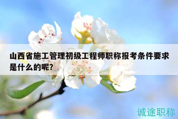 山西省施工管理初級工程師職稱報考條件要求是什么的呢？