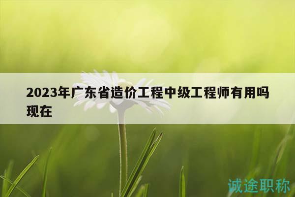 2023年廣東省造價(jià)工程中級(jí)工程師有用嗎現(xiàn)在