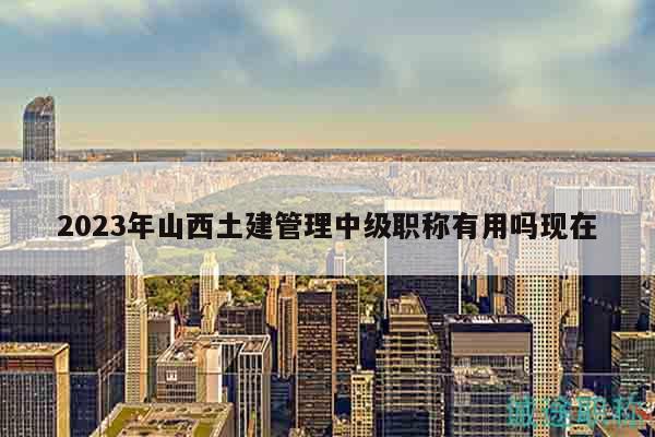 2023年山西土建管理中級職稱有用嗎現(xiàn)在