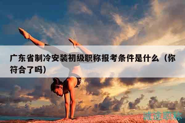 廣東省制冷安裝初級(jí)職稱報(bào)考條件是什么（你符合了嗎）