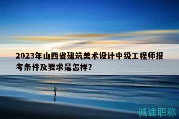 2023年山西省建筑美術(shù)設(shè)計(jì)中級(jí)工程師報(bào)考條件及要求是怎樣？