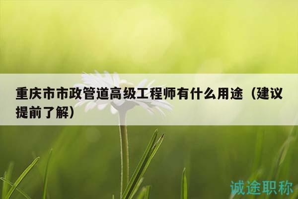 重慶市市政管道高級工程師有什么用途（建議提前了解）