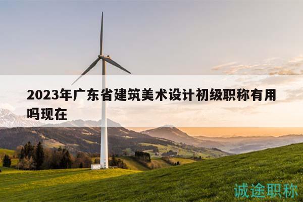 2023年廣東省建筑美術(shù)設(shè)計(jì)初級(jí)職稱有用嗎現(xiàn)在