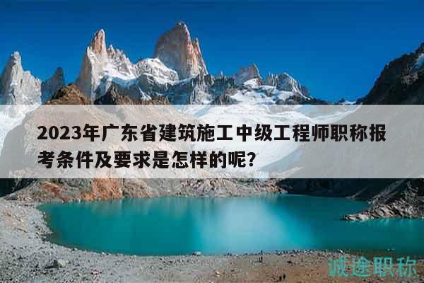 2023年廣東省建筑施工中級(jí)工程師職稱報(bào)考條件及要求是怎樣的呢？