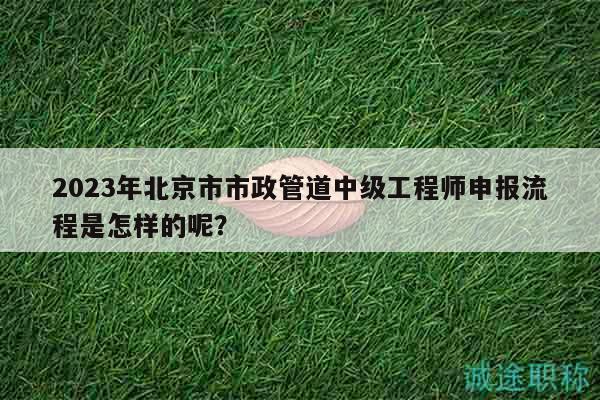 2023年北京市市政管道中級(jí)工程師申報(bào)流程是怎樣的呢？