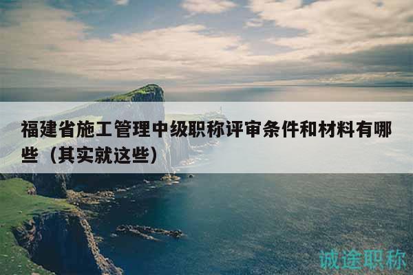 福建省施工管理中級(jí)職稱評(píng)審條件和材料有哪些（其實(shí)就這些）