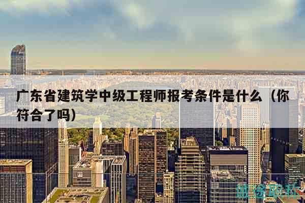 廣東省建筑學(xué)中級工程師報考條件是什么（你符合了嗎）