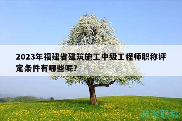 2023年福建省建筑施工中級工程師職稱評定條件有哪些呢？