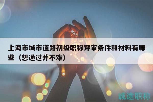 上海市城市道路初級職稱評審條件和材料有哪些（想通過并不難）