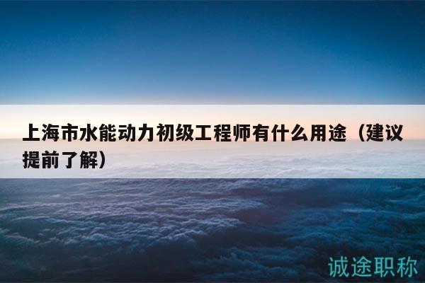 上海市水能動(dòng)力初級(jí)工程師有什么用途（建議提前了解）
