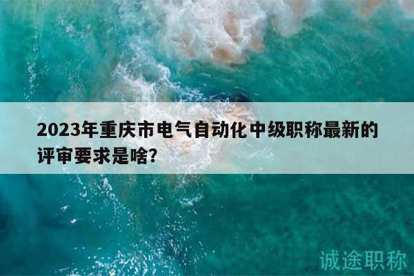 2023年重慶市電氣自動化中級職稱最新的評審要求是啥？
