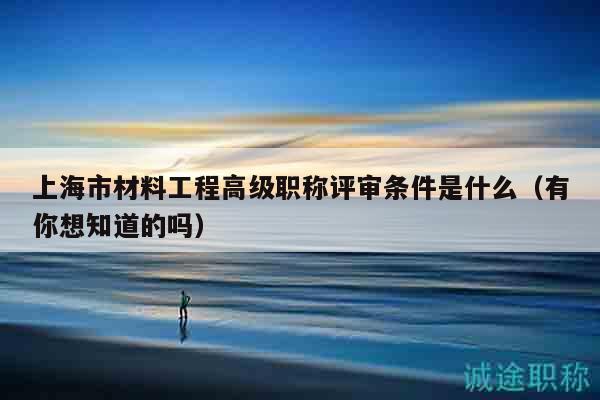 上海市材料工程高級職稱評審條件是什么（有你想知道的嗎）