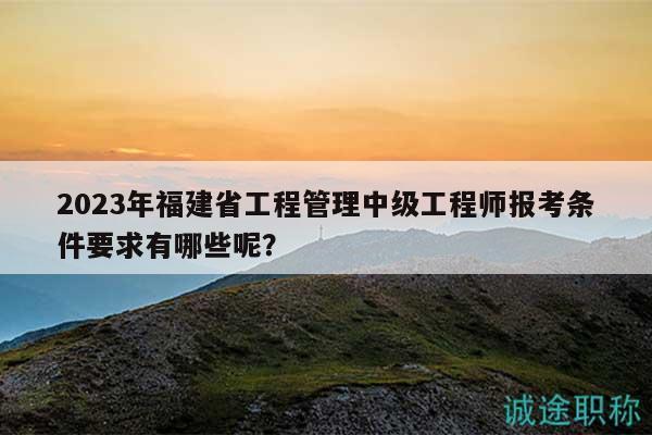 2023年福建省工程管理中級(jí)工程師報(bào)考條件要求有哪些呢？