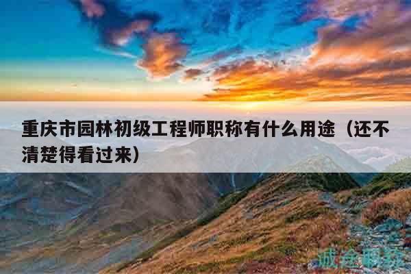 重慶市園林初級(jí)工程師職稱(chēng)有什么用途（還不清楚得看過(guò)來(lái)）