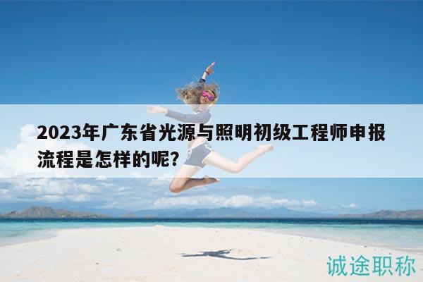 2023年廣東省光源與照明初級工程師申報流程是怎樣的呢？