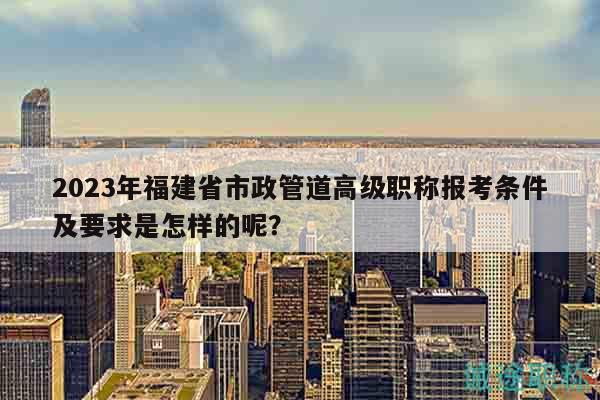 2023年福建省市政管道高級職稱報(bào)考條件及要求是怎樣的呢？